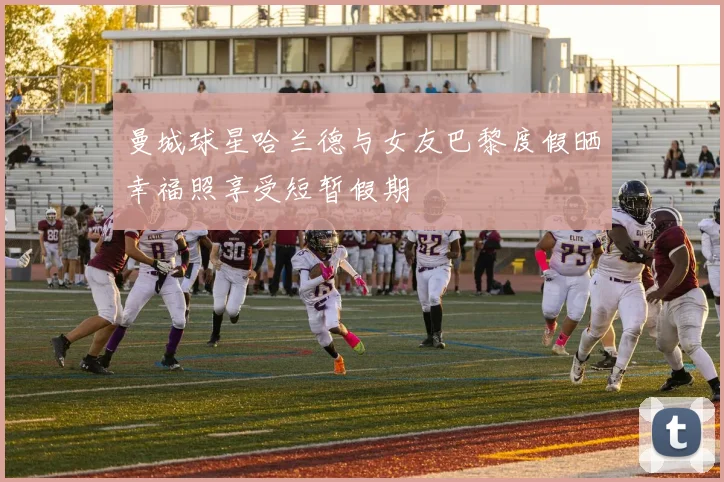 曼城球星哈兰德与女友巴黎度假晒幸福照享受短暂假期