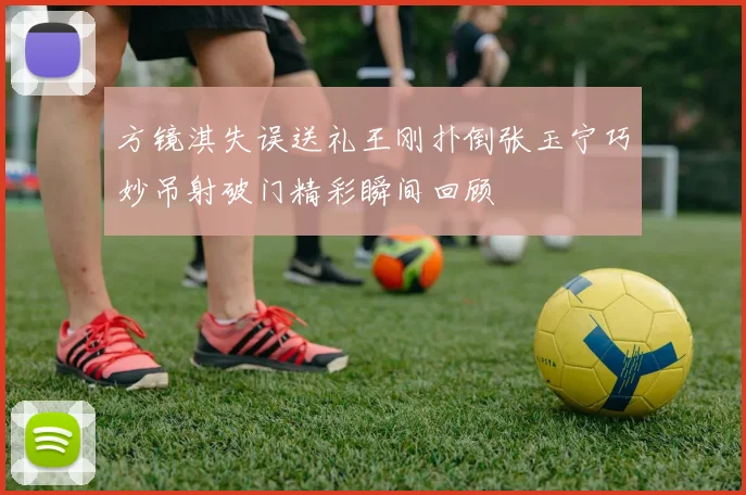 方镜淇失误送礼王刚扑倒张玉宁巧妙吊射破门精彩瞬间回顾