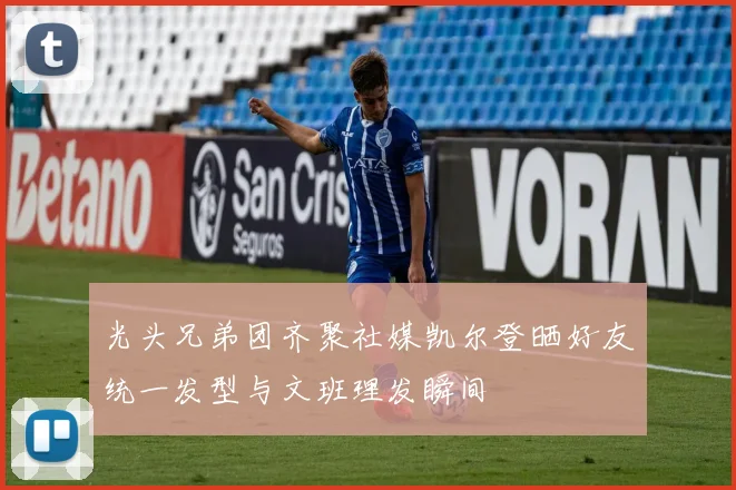 光头兄弟团齐聚社媒凯尔登晒好友统一发型与文班理发瞬间