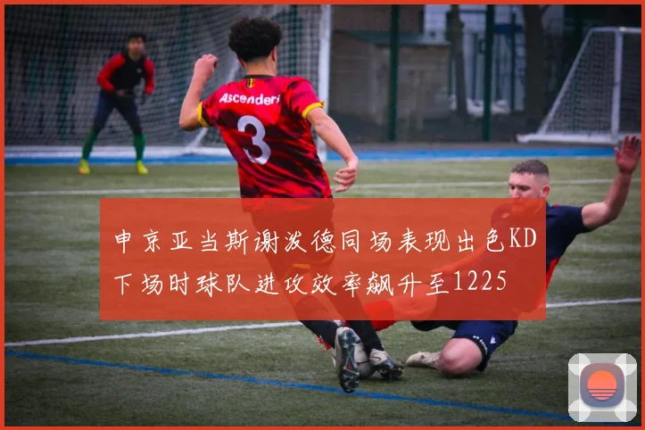 申京亚当斯谢泼德同场表现出色KD下场时球队进攻效率飙升至1225