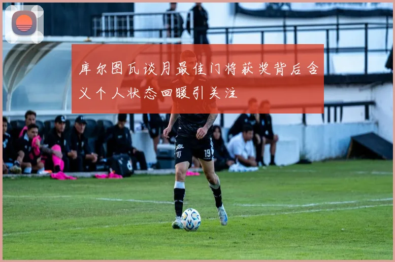 库尔图瓦谈月最佳门将获奖背后含义个人状态回暖引关注