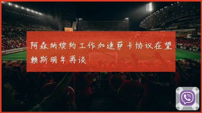 阿森纳续约工作加速萨卡协议在望赖斯明年再谈