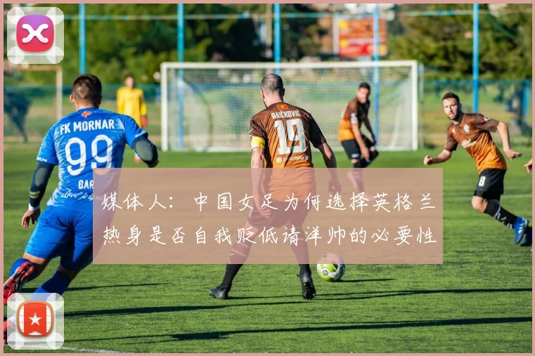 媒体人：中国女足为何选择英格兰热身是否自我贬低请洋帅的必要性何在