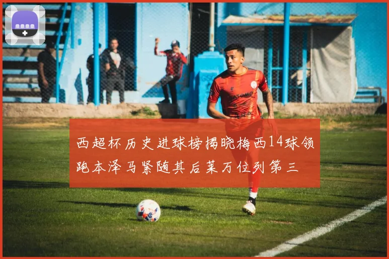 西超杯历史进球榜揭晓梅西14球领跑本泽马紧随其后莱万位列第三