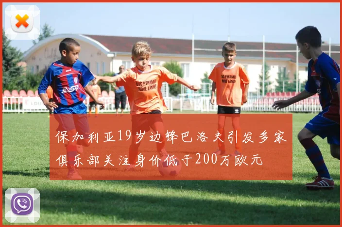 保加利亚19岁边锋巴洛夫引发多家俱乐部关注身价低于200万欧元