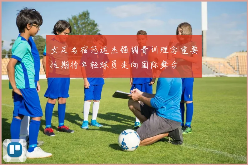 女足名宿范运杰强调青训理念重要性期待年轻球员走向国际舞台