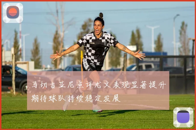 马切吉亚尼点评尤文表现显著提升期待球队持续稳定发展