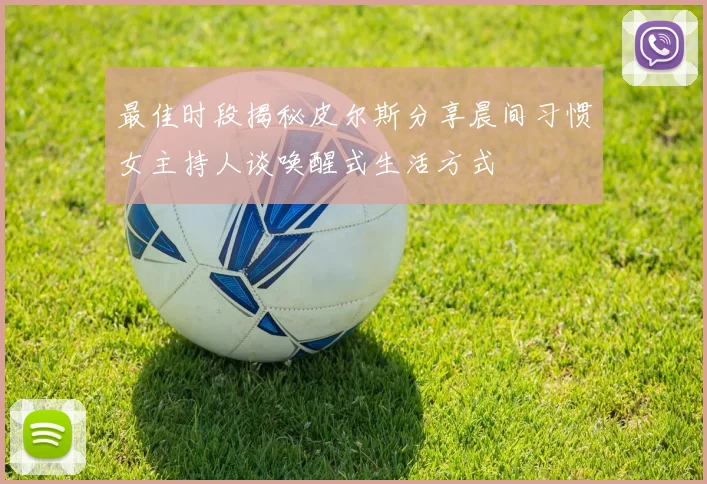 最佳时段揭秘皮尔斯分享晨间习惯女主持人谈唤醒式生活方式