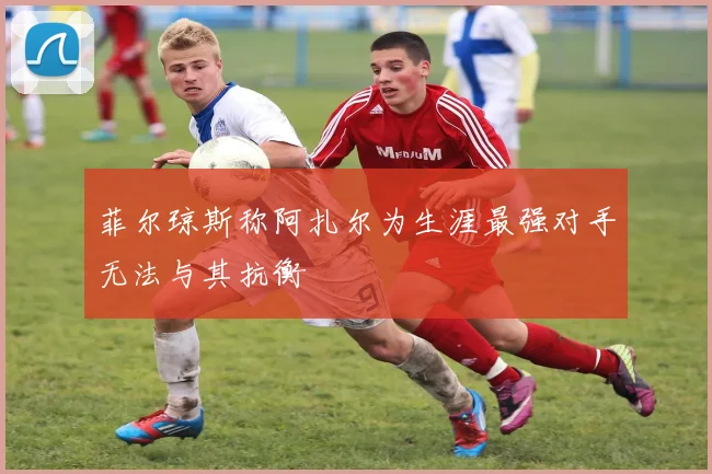 菲尔琼斯称阿扎尔为生涯最强对手无法与其抗衡