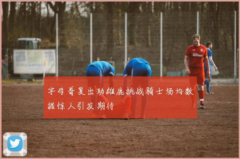 字母哥复出助雄鹿挑战骑士场均数据惊人引发期待