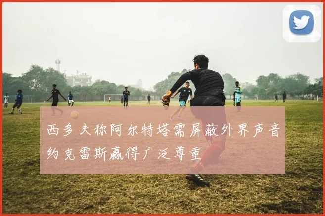 西多夫称阿尔特塔需屏蔽外界声音约克雷斯赢得广泛尊重