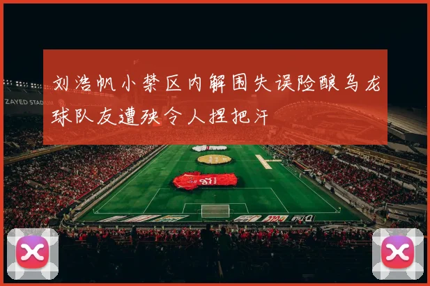 刘浩帆小禁区内解围失误险酿乌龙球队友遭殃令人捏把汗