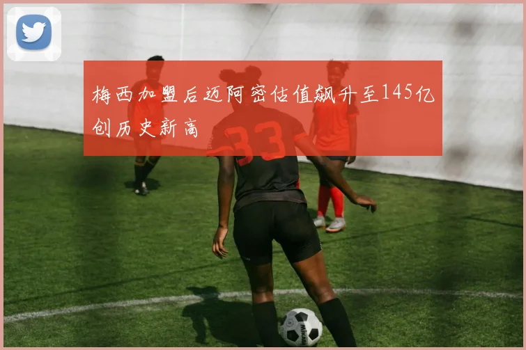 梅西加盟后迈阿密估值飙升至145亿创历史新高