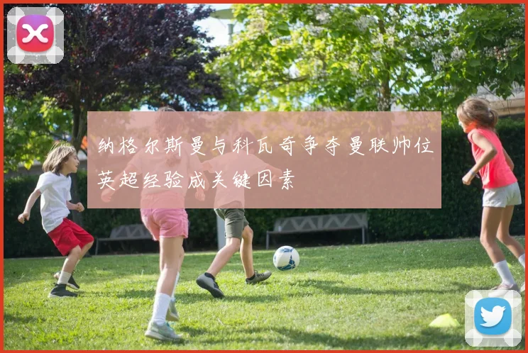 纳格尔斯曼与科瓦奇争夺曼联帅位英超经验成关键因素
