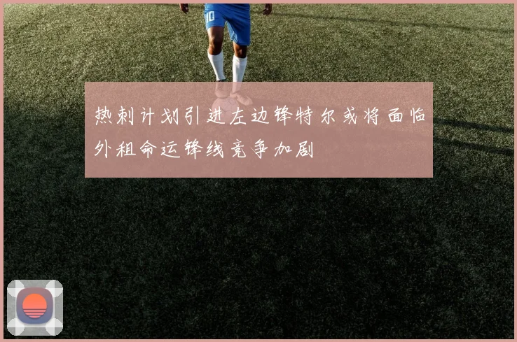 热刺计划引进左边锋特尔或将面临外租命运锋线竞争加剧