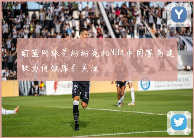 前篮网球员纷纷亮相NBA中国赛易建联为何缺席引关注