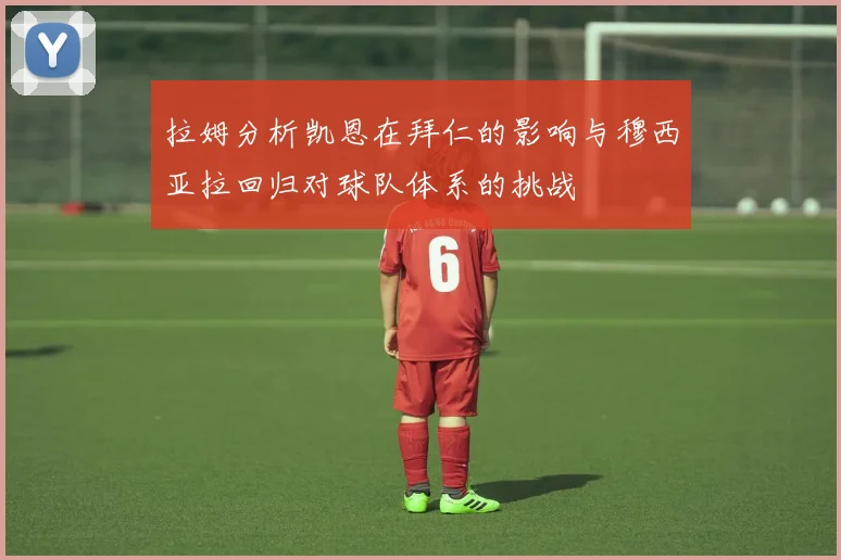 拉姆分析凯恩在拜仁的影响与穆西亚拉回归对球队体系的挑战