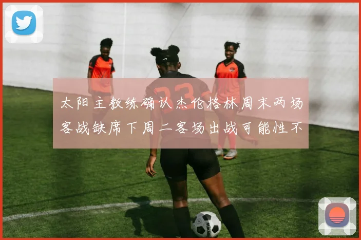 太阳主教练确认杰伦格林周末两场客战缺席下周二客场出战可能性不大