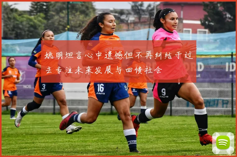 姚明坦言心中遗憾但不再纠结于过去专注未来发展与回馈社会