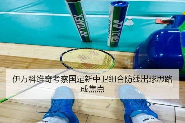 伊万科维奇考察国足新中卫组合防线出球思路成焦点